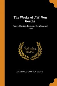 The Works of J.W. Von Goethe. Faust. Clavigo. Egmont. the Wayward Lover