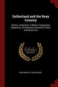 Sutherland and the Reay Country. History, Antiquities, Folklore, Topography, Regiments, Ecclesiastical Records, Poetry and Music, Etc