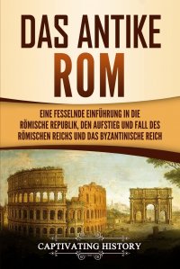 Das antike Rom. Eine fesselnde Einfuhrung in die romische Republik, den Aufstieg und Fall des Romischen Reichs und das Byzantinische Reich