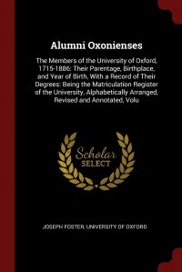 Alumni Oxonienses. The Members of the University of Oxford, 1715-1886: Their Parentage, Birthplace, and Year of Birth, With a Record of Their Degrees: Being the Matriculation Register of the