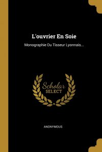 L'ouvrier En Soie. Monographie Du Tisseur Lyonnais...