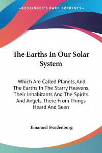 The Earths In Our Solar System. Which Are Called Planets, And The Earths In The Starry Heavens, Their Inhabitants And The Spirits And Angels There From Things Heard And Seen