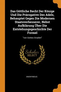 Das Gottliche Recht Der Konige Und Die Prarogative Des Adels, Behauptet Gegen Die Modernen Staatsverbesserer, Nebst Aufklarung Uber Die Entstehungsgeschichte Der Formel. 