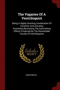 The Vagaries Of A Ventriloquist. Being A Highly Diverting Combination Of Eccentric And Amusing Anecdotes,illustrating The Astonishing Effects Produced By The Remarkable Faculty Of Ventriloqui