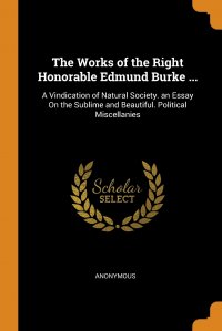 The Works of the Right Honorable Edmund Burke ... A Vindication of Natural Society. an Essay On the Sublime and Beautiful. Political Miscellanies