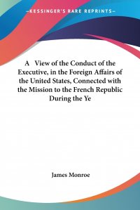 A   View of the Conduct of the Executive, in the Foreign Affairs of the United States, Connected with the Mission to the French Republic During the Ye