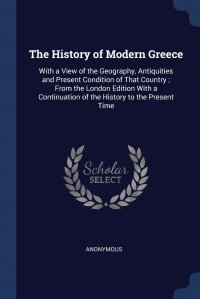 The History of Modern Greece. With a View of the Geography, Antiquities and Present Condition of That Country ; From the London Edition With a Continuation of the History to the Present Time