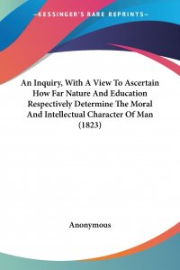 An Inquiry, With A View To Ascertain How Far Nature And Education Respectively Determine The Moral And Intellectual Character Of Man (1823)