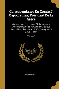 Correspondance Du Comte J. Capodistrias, President De La Grece. Comprenant Les Lettres Diplomatiques, Administratives Et Particulieres, Ecrites Par Lui Depuis Le 20 Avril 1827 Jusqu'au 9