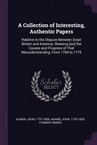 A Collection of Interesting, Authentic Papers. Relative to the Dispute Between Great Britain and America; Shewing .sic. the Causes and Progress of That Misunderstanding, From 1764 to 1775