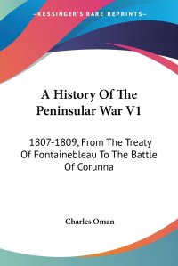 A History Of The Peninsular War V1. 1807-1809, From The Treaty Of Fontainebleau To The Battle Of Corunna