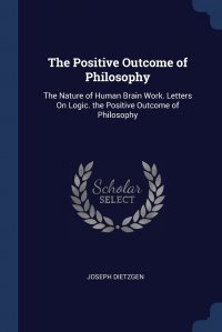 The Positive Outcome of Philosophy. The Nature of Human Brain Work. Letters On Logic. the Positive Outcome of Philosophy