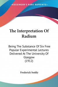 The Interpretation Of Radium. Being The Substance Of Six Free Popular Experimental Lectures Delivered At The University Of Glasgow (1912)