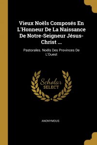 Vieux Noels Composes En L'Honneur De La Naissance De Notre-Seigneur Jesus-Christ ... Pastorales. Noels Des Provinces De L'Ouest