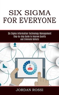 Six Sigma for Everyone. Six Sigma Information Technology Management (Step-by-step Guide to Improve Quality and Eliminate Defects)