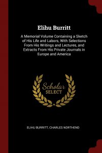 Elihu Burritt. A Memorial Volume Containing a Sketch of His Life and Labors, With Selections From His Writings and Lectures, and Extracts From His Private Journals in Europe and America