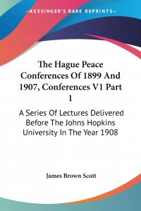 James Brown Scott - «The Hague Peace Conferences Of 1899 And 1907, Conferences V1 Part 1. A Series Of Lectures Delivered Before The Johns Hopkins University In The Year 1908»