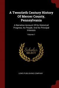 A Twentieth Century History Of Mercer County, Pennsylvania. A Narrative Account Of Its Historical Progress, Its People, And Its Principal Interests; Volume 1