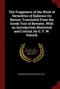 The Fragments of the Work of Heraclitus of Ephesus On Nature; Translated From the Greek Text of Bywater, With an Introduction Historical and Critical, by G. T. W. Patrick