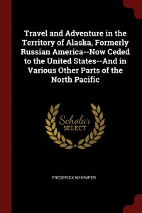 Travel and Adventure in the Territory of Alaska, Formerly Russian America--Now Ceded to the United States--And in Various Other Parts of the North Pacific