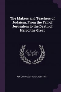 The Makers and Teachers of Judaism, From the Fall of Jerusalem to the Death of Herod the Great