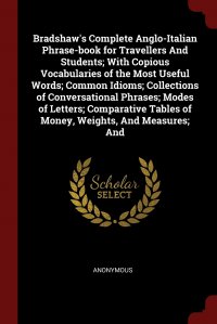 Bradshaw's Complete Anglo-Italian Phrase-book for Travellers And Students; With Copious Vocabularies of the Most Useful Words; Common Idioms; Collections of Conversational Phrases; Modes