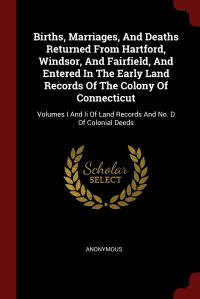 Births, Marriages, And Deaths Returned From Hartford, Windsor, And Fairfield, And Entered In The Early Land Records Of The Colony Of Connecticut. Volumes I And Ii Of Land Records And No. D Of