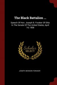 The Black Battalion ... Speech Of Hon. Joseph B. Foraker Of Ohio In The Senate Of The United States, April 14, 1908