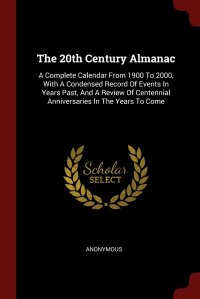 The 20th Century Almanac. A Complete Calendar From 1900 To 2000, With A Condensed Record Of Events In Years Past, And A Review Of Centennial Anniversaries In The Years To Come