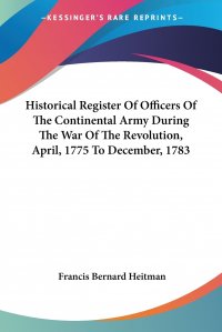 Historical Register Of Officers Of The Continental Army During The War Of The Revolution, April, 1775 To December, 1783