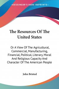 The Resources Of The United States. Or A View Of The Agricultural, Commercial, Manufacturing, Financial, Political, Literary, Moral And Religious Capacity And Character Of The American People