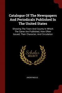 Catalogue Of The Newspapers And Periodicals Published In The United States. Showing The Town And County In Which The Same Are Published, How Often Issued, Their Character, And Circulation