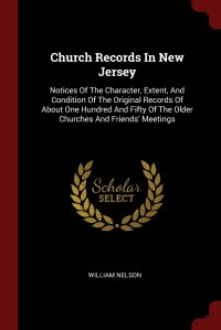 Church Records In New Jersey. Notices Of The Character, Extent, And Condition Of The Original Records Of About One Hundred And Fifty Of The Older Churches And Friends' Meetings