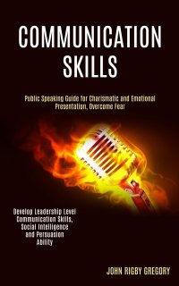 Communication Skills. Public Speaking Guide for Charismatic and Emotional Presentation, Overcome Fear (Develop Leadership Level Communication Skills, Social Intelligence and Persuasion Abilit