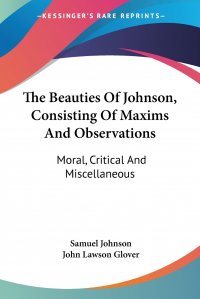 The Beauties Of Johnson, Consisting Of Maxims And Observations. Moral, Critical And Miscellaneous