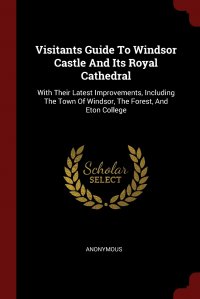 Visitants Guide To Windsor Castle And Its Royal Cathedral. With Their Latest Improvements, Including The Town Of Windsor, The Forest, And Eton College