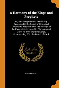 A Harmony of the Kings and Prophets. Or, an Arrangement of the History Contained in the Books of Kings and Chronicles, Together With the Writings of the Prophets Introduced in Chronological O