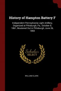 History of Hampton Battery F. Independent Pennsylvania Light Artillery, Organized at Pittsburgh, Pa., October 8, 1861, Mustered Out in Pittsburgh, June 26, 1865