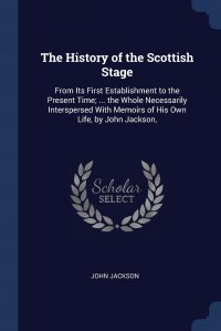 The History of the Scottish Stage. From Its First Establishment to the Present Time; ... the Whole Necessarily Interspersed With Memoirs of His Own Life, by John Jackson,