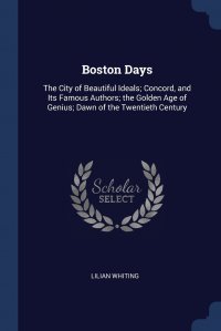 Boston Days. The City of Beautiful Ideals; Concord, and Its Famous Authors; the Golden Age of Genius; Dawn of the Twentieth Century