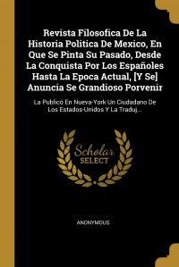 Revista Filosofica De La Historia Politica De Mexico, En Que Se Pinta Su Pasado, Desde La Conquista Por Los Espanoles Hasta La Epoca Actual, .Y Se. Anuncia Se Grandioso Porvenir. La Publico E