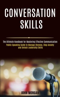 Conversation Skills. Public Speaking Guide to Manage Shyness, Stop Anxiety and Unlock Leadership Skills (The Ultimate Handbook for Mastering Effective Communication)