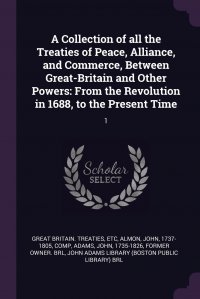 John Adams, John Almon, etc Great Britain. Treaties - «A Collection of all the Treaties of Peace, Alliance, and Commerce, Between Great-Britain and Other Powers. From the Revolution in 1688, to the Present Time: 1»