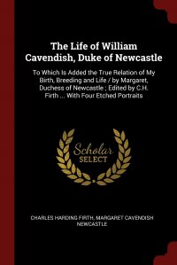 The Life of William Cavendish, Duke of Newcastle. To Which Is Added the True Relation of My Birth, Breeding and Life / by Margaret, Duchess of Newcastle ; Edited by C.H. Firth ... With Four E