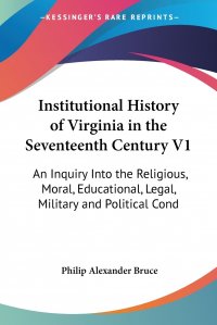 Institutional History of Virginia in the Seventeenth Century V1. An Inquiry Into the Religious, Moral, Educational, Legal, Military and Political Cond