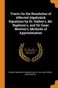 Tracts On the Resolution of Affected Algebraick Equations by Dr. Halley's, Mr. Raphson's, and Sir Isaac Newton's, Methods of Approximation