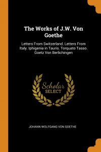 The Works of J.W. Von Goethe. Letters From Switzerland. Letters From Italy. Iphigenia in Tauris. Torquato Tasso. Goetz Von Berlichingen