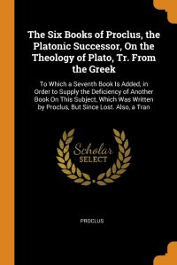 The Six Books of Proclus, the Platonic Successor, On the Theology of Plato, Tr. From the Greek. To Which a Seventh Book Is Added, in Order to Supply the Deficiency of Another Book On This Sub