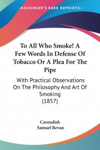 To All Who Smoke! A Few Words In Defense Of Tobacco Or A Plea For The Pipe. With Practical Observations On The Philosophy And Art Of Smoking (1857)