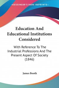 Education And Educational Institutions Considered. With Reference To The Industrial Professions And The Present Aspect Of Society (1846)